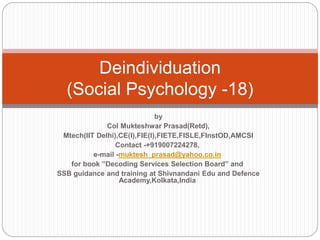 Deindividuation
(Social Psychology -18)
by
Col Mukteshwar Prasad(Retd),
Mtech(IIT Delhi),CE(I),FIE(I),FIETE,FISLE,FInstOD,AMCSI
Contact -+919007224278,
e-mail -muktesh_prasad@yahoo.co.in
for book ”Decoding Services Selection Board” and
SSB guidance and training at Shivnandani Edu and Defence
Academy,Kolkata,India
 