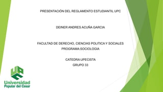 PRESENTACIÓN DEL REGLAMENTO ESTUDIANTIL UPC 
DEINER ANDRES ACUÑA GARCIA 
FACULTAD DE DERECHO, CIENCIAS POLITICA Y SOCIALES 
PROGRAMA:SOCIOLOGIA 
CATEDRA UPECISTA 
GRUPO 33 
 