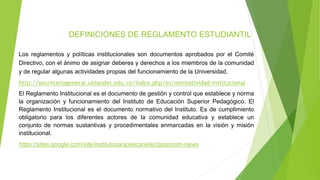 DEFINICIONES DE REGLAMENTO ESTUDIANTIL 
Los reglamentos y políticas institucionales son documentos aprobados por el Comité 
Directivo, con el ánimo de asignar deberes y derechos a los miembros de la comunidad 
y de regular algunas actividades propias del funcionamiento de la Universidad. 
http://secretariageneral.uniandes.edu.co/index.php/es/normatividad-institucional 
El Reglamento Institucional es el documento de gestión y control que establece y norma 
la organización y funcionamiento del Instituto de Educación Superior Pedagógico. El 
Reglamento Institucional es el documento normativo del Instituto. Es de cumplimiento 
obligatorio para los diferentes actores de la comunidad educativa y establece un 
conjunto de normas sustantivas y procedimentales enmarcadas en la visión y misión 
institucional. 
https://sites.google.com/site/institutosanjosecanete/classroom-news 
 