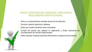 CINCO VENTAJAS DE CONOCER Y APLICAR EL 
REGLAMENTO INSTITUCIONAL. 
 Tener un comportamiento acertado dentro de la institución. 
 Conocer nuestros derechos y deberes. 
 Evitar que nuestro derechos sean vulnerados. 
 Cumplir las pautas que estipule el reglamento y Evitar sanciones por 
incumplimiento de normas institucionales 
 Poder expresar nuestras opiniones libremente sin perjuicio de los demás. 
 