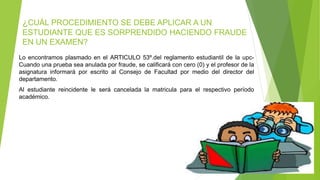 ¿CUÁL PROCEDIMIENTO SE DEBE APLICAR A UN 
ESTUDIANTE QUE ES SORPRENDIDO HACIENDO FRAUDE 
EN UN EXAMEN? 
Lo encontramos plasmado en el ARTICULO 53º.del reglamento estudiantil de la upc- 
Cuando una prueba sea anulada por fraude, se calificará con cero (0) y el profesor de la 
asignatura informará por escrito al Consejo de Facultad por medio del director del 
departamento. 
Al estudiante reincidente le será cancelada la matricula para el respectivo período 
académico. 
 