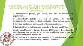 ¿QUÉ TIPO DE SANCIÓN PUEDE RECIBIR UN ESTUDIANTE 
QUE AGREDE FÍSICAMENTE A UN PROFESOR O A UN 
COMPAÑERO? 
1. Amonestación privada, por escrito, que hará el Director del 
Departamento. 
2. Amonestación pública, que hará el Consejo de Facultad 
correspondiente, mediante resolución motivada y fijada en lugar público. 
3. Matrícula condicional. La impondrá el Consejo Académico. 
4. Cancelación de la matrícula, que impondrá el Consejo académico, 
sanción apelable ante el Consejo Superior. El Director de Departamento 
podrá levantar esta sanción en un período académico posterior con la 
aprobación del Consejo Académico. 
5. Expulsión de la universidad, que impondrá el Consejo Académico. Esta 
sanción es apelable ante el Consejo Superior Universitario. 
 