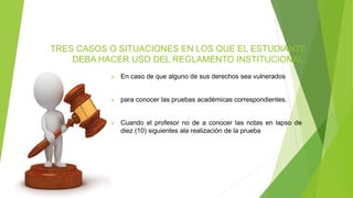 TRES CASOS O SITUACIONES EN LOS QUE EL ESTUDIANTE 
DEBA HACER USO DEL REGLAMENTO INSTITUCIONAL. 
 En caso de que alguno de sus derechos sea vulnerados 
 para conocer las pruebas académicas correspondientes. 
 Cuando el profesor no de a conocer las notas en lapso de 
diez (10) siguientes ala realización de la prueba 
 