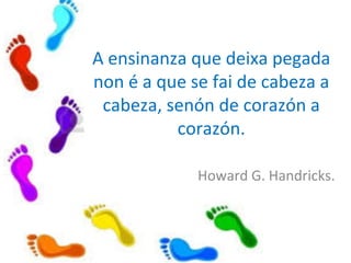 A ensinanza que deixa pegada
non é a que se fai de cabeza a
cabeza, senón de corazón a
corazón.
Howard G. Handricks.
 