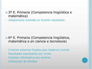  3º E. Primaria (Competencia lingüística e
matemática)
- Adoptaranse medidas en función resultados.
 6º E. Primaria (Competencia lingüística,
matemática e en ciencia e tecnoloxía)
- Criterios externos fixados polo Goberno Central
- Resultados expresados por niveis.
- Carácter informativo aos centros
- Infomación ás familias
 