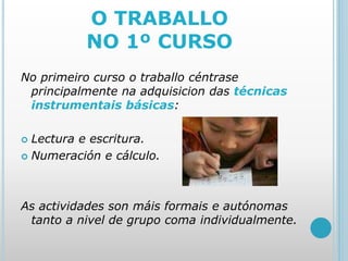 O TRABALLO
NO 1º CURSO
No primeiro curso o traballo céntrase
principalmente na adquisicion das técnicas
instrumentais básicas:
 Lectura e escritura.
 Numeración e cálculo.
As actividades son máis formais e autónomas
tanto a nivel de grupo coma individualmente.
 