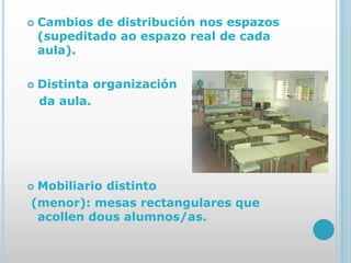  Cambios de distribución nos espazos
(supeditado ao espazo real de cada
aula).
 Distinta organización
da aula.
 Mobiliario distinto
(menor): mesas rectangulares que
acollen dous alumnos/as.
 