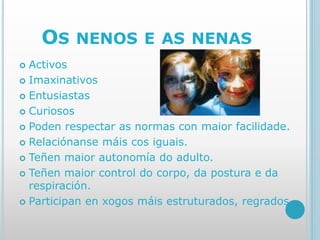 OS NENOS E AS NENAS
 Activos
 Imaxinativos
 Entusiastas
 Curiosos
 Poden respectar as normas con maior facilidade.
 Relaciónanse máis cos iguais.
 Teñen maior autonomía do adulto.
 Teñen maior control do corpo, da postura e da
respiración.
 Participan en xogos máis estruturados, regrados.
 