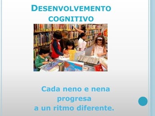 DESENVOLVEMENTO
COGNITIVO
Cada neno e nena
progresa
a un ritmo diferente.
 