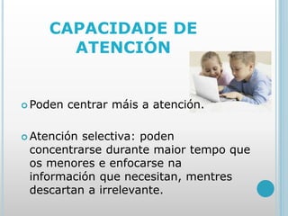 CAPACIDADE DE
ATENCIÓN
 Poden centrar máis a atención.
 Atención selectiva: poden
concentrarse durante maior tempo que
os menores e enfocarse na
información que necesitan, mentres
descartan a irrelevante.
 