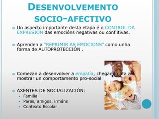 DESENVOLVEMENTO
SOCIO-AFECTIVO
 Un aspecto importante desta etapa é o CONTROL DA
EXPRESIÓN das emocións negativas ou conflitivas.
 Aprenden a “REPRIMIR AS EMOCIONS” como unha
forma de AUTOPROTECCIÓN .
 Comezan a desenvolver a empatía, chegando ata a
mostrar un comportamento pro-social
 AXENTES DE SOCIALIZACIÓN:
 Familia
 Pares, amigos, irmáns
 Contexto Escolar
 