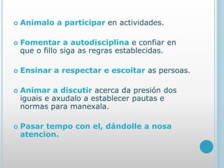  Animalo a participar en actividades.
 Fomentar a autodisciplina e confiar en
que o fillo siga as regras establecidas.
 Ensinar a respectar e escoitar as persoas.
 Animar a discutir acerca da presión dos
iguais e axudalo a establecer pautas e
normas para manexala.
 Pasar tempo con el, dándolle a nosa
atencion.
 