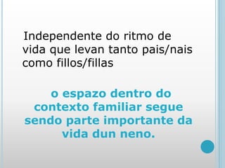 Independente do ritmo de
vida que levan tanto pais/nais
como fillos/fillas
o espazo dentro do
contexto familiar segue
sendo parte importante da
vida dun neno.
 