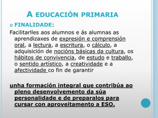 A EDUCACIÓN PRIMARIA
 FINALIDADE:
Facilitarlles aos alumnos e ás alumnas as
aprendizaxes de expresión e comprensión
oral, a lectura, a escritura, o cálculo, a
adquisición de nocións básicas da cultura, os
hábitos de convivencia, de estudo e traballo,
o sentido artístico, a creatividade e a
afectividade co fin de garantir
unha formación integral que contribúa ao
pleno desenvolvemento da súa
personalidade e de preparalos para
cursar con aproveitamento a ESO.
 