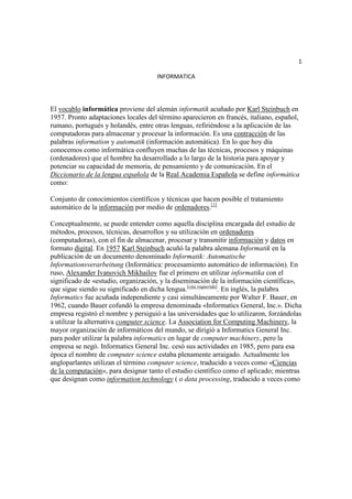 1

                                     INFORMATICA




El vocablo informática proviene del alemán informatik acuñado por Karl Steinbuch en
1957. Pronto adaptaciones locales del término aparecieron en francés, italiano, español,
rumano, portugués y holandés, entre otras lenguas, refiriéndose a la aplicación de las
computadoras para almacenar y procesar la información. Es una contracción de las
palabras information y automatik (información automática). En lo que hoy día
conocemos como informática confluyen muchas de las técnicas, procesos y máquinas
(ordenadores) que el hombre ha desarrollado a lo largo de la historia para apoyar y
potenciar su capacidad de memoria, de pensamiento y de comunicación. En el
Diccionario de la lengua española de la Real Academia Española se define informática
como:

Conjunto de conocimientos científicos y técnicas que hacen posible el tratamiento
automático de la información por medio de ordenadores.[1]

Conceptualmente, se puede entender como aquella disciplina encargada del estudio de
métodos, procesos, técnicas, desarrollos y su utilización en ordenadores
(computadoras), con el fin de almacenar, procesar y transmitir información y datos en
formato digital. En 1957 Karl Steinbuch acuñó la palabra alemana Informatik en la
publicación de un documento denominado Informatik: Automatische
Informationsverarbeitung (Informática: procesamiento automático de información). En
ruso, Alexander Ivanovich Mikhailov fue el primero en utilizar informatika con el
significado de «estudio, organización, y la diseminación de la información científica»,
que sigue siendo su significado en dicha lengua.[cita requerida]. En inglés, la palabra
Informatics fue acuñada independiente y casi simultáneamente por Walter F. Bauer, en
1962, cuando Bauer cofundó la empresa denominada «Informatics General, Inc.». Dicha
empresa registró el nombre y persiguió a las universidades que lo utilizaron, forzándolas
a utilizar la alternativa computer science. La Association for Computing Machinery, la
mayor organización de informáticos del mundo, se dirigió a Informatics General Inc.
para poder utilizar la palabra informatics en lugar de computer machinery, pero la
empresa se negó. Informatics General Inc. cesó sus actividades en 1985, pero para esa
época el nombre de computer science estaba plenamente arraigado. Actualmente los
angloparlantes utilizan el término computer science, traducido a veces como «Ciencias
de la computación», para designar tanto el estudio científico como el aplicado; mientras
que designan como information technology ( o data processing, traducido a veces como
 