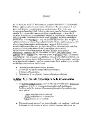 2

                                       ORIGENES




En los inicios del procesado de información, con la informática sólo se facilitaban los
trabajos repetitivos y monótonos del área administrativa. La automatización de esos
procesos trajo como consecuencia directa una disminución de los costos y un
incremento en la productividad. En la informática convergen los fundamentos de las
ciencias de la computación, la programación y metodologías para el desarrollo de
software, la arquitectura de computadores, las redes de computadores, la inteligencia
artificial y ciertas cuestiones relacionadas con la electrónica. Se puede entender por
informática a la unión sinérgica de todo este conjunto de disciplinas. Esta disciplina se
aplica a numerosas y variadas áreas del conocimiento o la actividad humana, como por
ejemplo: gestión de negocios, almacenamiento y consulta de información,
monitorización y control de procesos, industria, robótica, comunicaciones, control de
transportes, investigación, desarrollo de juegos, diseño computarizado,
aplicaciones/herramientas multimedia, medicina, biología, física, química,
meteorología, ingeniería, arte, etc. Puede tanto facilitar la toma de decisiones a nivel
gerencial (en una empresa) como permitir el control de procesos críticos. Actualmente
es difícil concebir un área que no use, de alguna forma, el apoyo de la informática. Ésta
puede cubrir un enorme abanico de funciones, que van desde las más simples cuestiones
domésticas hasta los cálculos científicos más complejos. Entre las funciones principales
de la informática se cuentan las siguientes:

       Creación de nuevas especificaciones de trabajo
       Desarrollo e implementación de sistemas informáticos
       Sistematización de procesos
       Optimización de los métodos y sistemas informáticos existentes

[editar] Sistemas de tratamiento de la información
       Los sistemas computacionales, generalmente implementados como dispositivos
       electrónicos, permiten el procesamiento automático de la información.
       Conforme a ello, los sistemas informáticos deben realizar las siguientes tres
       tareas básicas:

               Entrada: captación de la información
               Proceso: tratamiento de la información
               Salida: transmisión de resultados

       Sistemas de mando y control, son sistemas basados en la mecánica y motricidad
       de dispositivos que permiten al usuario localizar, dentro de la logística, los
 