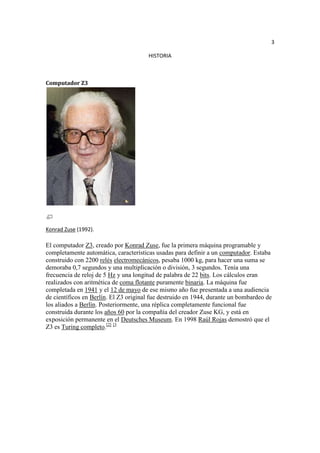 3

                                       HISTORIA



Computador Z3




Konrad Zuse (1992).

El computador Z3, creado por Konrad Zuse, fue la primera máquina programable y
completamente automática, características usadas para definir a un computador. Estaba
construido con 2200 relés electromecánicos, pesaba 1000 kg, para hacer una suma se
demoraba 0,7 segundos y una multiplicación o división, 3 segundos. Tenía una
frecuencia de reloj de 5 Hz y una longitud de palabra de 22 bits. Los cálculos eran
realizados con aritmética de coma flotante puramente binaria. La máquina fue
completada en 1941 y el 12 de mayo de ese mismo año fue presentada a una audiencia
de científicos en Berlín. El Z3 original fue destruido en 1944, durante un bombardeo de
los aliados a Berlín. Posteriormente, una réplica completamente funcional fue
construida durante los años 60 por la compañía del creador Zuse KG, y está en
exposición permanente en el Deutsches Museum. En 1998 Raúl Rojas demostró que el
Z3 es Turing completo.[2] [3
 
