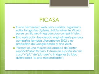 PICASA






Es una herramienta web para visualizar, organizar y
editar fotografías digitales. Adicionalmente, Picasa
posee un sitio web integrado para compartir fotos.

Esta aplicación fue creada originalmente por una
compañía llamada Lifescape en 2002, y es
propiedad de Google desde el año 2004.
"Picasa" es una mezcla del apellido del pintor
español Pablo Picasso, la frase en español de "mi
casa" y "pic" de "pictures" o imágenes (la idea
quiere decir "el arte personalizado").

 
