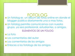  Un

FOTOLOGonline en donde el
un álbum de fotos

fotolog es
blogger publica diariamente una o mas fotos.
 Un fotolog permite comunicarnos con nuestro
grupo, ya sea profesional, estudiantes, o amigos.
ELEMENTOS DE UN FOLOG
 La foto
 Los comentarios del autor
 Los comentarios de los amigos
 Enlaces a los fotologs de los amigos

 