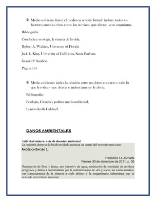 Medio ambiente físico: el medio en sentido formal incluye todos los
factores, tanto los vivos como los no vivos, que afectan a un organismo.
Bibliografía:
Conducta y ecología, la ciencia de la vida.
Robert A. Wallace, University of Florida
Jack L. King, University of California. Santa Barbara
Gerald P. Sanders
Página : 65
Medio ambiente: indica la relación entre un objeto concreto y todo lo
que le rodea y que directa o indirectamente le afecta.
Bibliografía:
Ecología, Ciencia y política medioambiental.
Lynton Keith Caldwell.
DAÑOS AMBIENTALES
Actividad minera, veta de desastre ambiental
La industria destruye la biodiversidad; amenaza un cuarto del territorio mexicano
ANGÉLICA ENCISO L.
Periódico La Jornada
Viernes 30 de diciembre de 2011, p. 36
Destrucción de flora y fauna, uso intensivo de agua, producción de toneladas de residuos
peligrosos y daños a comunidades por la contaminación de aire y suelo, así como acústica,
son consecuencias de la minería a cielo abierto y la megaminería subterránea que se
extiende en territorio nacional.
 