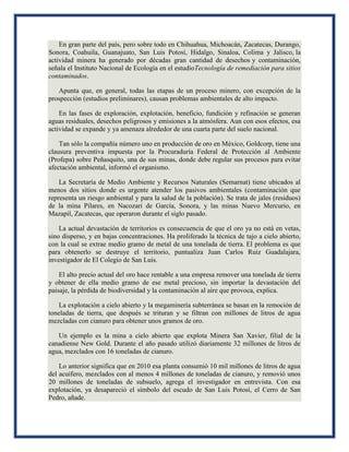 En gran parte del país, pero sobre todo en Chihuahua, Michoacán, Zacatecas, Durango,
Sonora, Coahuila, Guanajuato, San Luis Potosí, Hidalgo, Sinaloa, Colima y Jalisco, la
actividad minera ha generado por décadas gran cantidad de desechos y contaminación,
señala el Instituto Nacional de Ecología en el estudioTecnología de remediación para sitios
contaminados.
Apunta que, en general, todas las etapas de un proceso minero, con excepción de la
prospección (estudios preliminares), causan problemas ambientales de alto impacto.
En las fases de exploración, explotación, beneficio, fundición y refinación se generan
aguas residuales, desechos peligrosos y emisiones a la atmósfera. Aun con esos efectos, esa
actividad se expande y ya amenaza alrededor de una cuarta parte del suelo nacional.
Tan sólo la compañía número uno en producción de oro en México, Goldcorp, tiene una
clausura preventiva impuesta por la Procuraduría Federal de Protección al Ambiente
(Profepa) sobre Peñasquito, una de sus minas, donde debe regular sus procesos para evitar
afectación ambiental, informó el organismo.
La Secretaría de Medio Ambiente y Recursos Naturales (Semarnat) tiene ubicados al
menos dos sitios donde es urgente atender los pasivos ambientales (contaminación que
representa un riesgo ambiental y para la salud de la población). Se trata de jales (residuos)
de la mina Pilares, en Nacozari de García, Sonora, y las minas Nuevo Mercurio, en
Mazapil, Zacatecas, que operaron durante el siglo pasado.
La actual devastación de territorios es consecuencia de que el oro ya no está en vetas,
sino disperso, y en bajas concentraciones. Ha proliferado la técnica de tajo a cielo abierto,
con la cual se extrae medio gramo de metal de una tonelada de tierra. El problema es que
para obtenerlo se destruye el territorio, puntualiza Juan Carlos Ruiz Guadalajara,
investigador de El Colegio de San Luis.
El alto precio actual del oro hace rentable a una empresa remover una tonelada de tierra
y obtener de ella medio gramo de ese metal precioso, sin importar la devastación del
paisaje, la pérdida de biodiversidad y la contaminación al aire que provoca, explica.
La explotación a cielo abierto y la megaminería subterránea se basan en la remoción de
toneladas de tierra, que después se trituran y se filtran con millones de litros de agua
mezcladas con cianuro para obtener unos gramos de oro.
Un ejemplo es la mina a cielo abierto que explota Minera San Xavier, filial de la
canadiense New Gold. Durante el año pasado utilizó diariamente 32 millones de litros de
agua, mezclados con 16 toneladas de cianuro.
Lo anterior significa que en 2010 esa planta consumió 10 mil millones de litros de agua
del acuífero, mezclados con al menos 4 millones de toneladas de cianuro, y removió unos
20 millones de toneladas de subsuelo, agrega el investigador en entrevista. Con esa
explotación, ya desapareció el símbolo del escudo de San Luis Potosí, el Cerro de San
Pedro, añade.
 