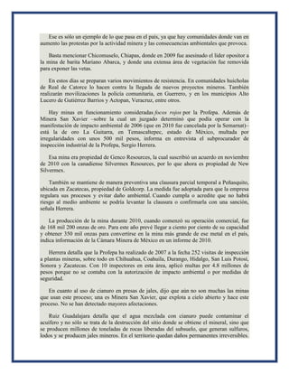 Ese es sólo un ejemplo de lo que pasa en el país, ya que hay comunidades donde van en
aumento las protestas por la actividad minera y las consecuencias ambientales que provoca.
Basta mencionar Chicomuselo, Chiapas, donde en 2009 fue asesinado el líder opositor a
la mina de barita Mariano Abarca, y donde una extensa área de vegetación fue removida
para exponer las vetas.
En estos días se preparan varios movimientos de resistencia. En comunidades huicholas
de Real de Catorce lo hacen contra la llegada de nuevos proyectos mineros. También
realizarán movilizaciones la policía comunitaria, en Guerrero, y en los municipios Alto
Lucero de Gutiérrez Barrios y Actopan, Veracruz, entre otros.
Hay minas en funcionamiento consideradas focos rojos por la Profepa. Además de
Minera San Xavier –sobre la cual un juzgado determinó que podía operar con la
manifestación de impacto ambiental de 2006 (que en 2010 fue cancelada por la Semarnat)–
está la de oro La Guitarra, en Temascaltepec, estado de México, multada por
irregularidades con unos 500 mil pesos, informa en entrevista el subprocurador de
inspección industrial de la Profepa, Sergio Herrera.
Esa mina era propiedad de Genco Resources, la cual suscribió un acuerdo en noviembre
de 2010 con la canadiense Silvermex Resources, por lo que ahora es propiedad de New
Silvermex.
También se mantiene de manera preventiva una clausura parcial temporal a Peñasquito,
ubicada en Zacatecas, propiedad de Goldcorp. La medida fue adoptada para que la empresa
regulara sus procesos y evitar daño ambiental. Cuando cumpla o acredite que no habrá
riesgo al medio ambiente se podría levantar la clausura o confirmarla con una sanción,
señala Herrera.
La producción de la mina durante 2010, cuando comenzó su operación comercial, fue
de 168 mil 200 onzas de oro. Para este año prevé llegar a ciento por ciento de su capacidad
y obtener 350 mil onzas para convertirse en la mina más grande de ese metal en el país,
indica información de la Cámara Minera de México en un informe de 2010.
Herrera detalla que la Profepa ha realizado de 2007 a la fecha 252 visitas de inspección
a plantas mineras, sobre todo en Chihuahua, Coahuila, Durango, Hidalgo, San Luis Potosí,
Sonora y Zacatecas. Con 10 inspectores en esta área, aplicó multas por 4.8 millones de
pesos porque no se contaba con la autorización de impacto ambiental o por medidas de
seguridad.
En cuanto al uso de cianuro en presas de jales, dijo que aún no son muchas las minas
que usan este proceso; una es Minera San Xavier, que explota a cielo abierto y hace este
proceso. No se han detectado mayores afectaciones.
Ruiz Guadalajara detalla que el agua mezclada con cianuro puede contaminar el
acuífero y no sólo se trata de la destrucción del sitio donde se obtiene el mineral, sino que
se producen millones de toneladas de rocas liberadas del subsuelo, que generan sulfuros,
lodos y se producen jales mineros. En el territorio quedan daños permanentes irreversibles.
 