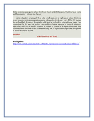Entre las minas que operan a tajo abierto en el país están Peñasquito, Mulatos, la de barita
en Chicomuselo y Minera San Xavier.
La investigadora uruguaya Sylvia Ubal señala que con la explotación a tajo abierto se
crean inmensos cráteres que pueden ocupar más de cien hectáreas y entre 200 y 800 metros
de profundidad. Se genera demasiado ruido con la molienda y trituración de rocas. Hay
contaminación del aire con polvo, combustibles tóxicos, vapores o gases de cianuros,
mercurio o dióxido de azufre. Además se reduce la presencia de agua subterránea, hay
eliminación del suelo en el área de explotación y con la supresión de vegetación desaparece
la biodiversidad de la zona.
Anterior
Subir al inicio del texto
Bibliografía:
http://www.jornada.unam.mx/2011/12/30/index.php?section=sociedad&article=036n1soc
 