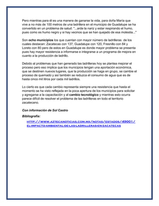 Pero mientras para él es una manera de ganarse la vida, para doña María que
vive a no más de 100 metros de una ladrillera en el municipio de Guadalupe se ha
convertido en un problema de salud: "...arde la nariz y estar respirando el humo,
pues como es humo negro y si hay vecinos que se han quejado de esa molestia..."
Son ocho municipios los que cuentan con mayor número de ladrilleras de los
cuales destacan: Zacatecas con 137, Guadalupe con 120, Fresnillo con 84 y
Loreto con 80 pero de estos en Guadalupe es donde mayor problema se presenta
pues hay mayor resistencia a informarse e integrarse a un programa de mejora en
cuanto a la producción de ladrillo.
Debido al problemas que han generado las ladrilleras hoy se plantea mejorar el
proceso pero eso implica que los municipios tengan una aportación económica,
que se destinen nuevos lugares, que la producción se haga en grupo, se cambie el
proceso de quemado y así también se reduzca el consumo de agua que es de
hasta cinco mil litros por cada mil ladrillos.
Lo cierto es que cada cambio representa siempre una resistencia que hasta el
momento se ha visto reflejada en la poca apertura de los municipios para solicitar
y agregarse a la capacitación y al cambio tecnológico y mientras esto ocurra
parece difícil de resolver el problema de las ladrilleras en todo el territorio
zacatecano.
Con información de Sol Castro
Bibliografía:
http://www.aztecanoticias.com.mx/notas/estados/49001/
el-impacto-ambiental-de-las-ladrilleras-en-zacatecas
 