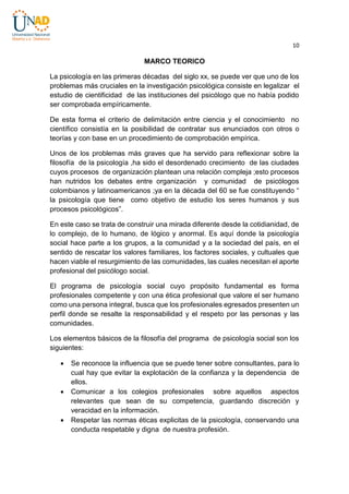 10

MARCO TEORICO
La psicología en las primeras décadas del siglo xx, se puede ver que uno de los
problemas más cruciales en la investigación psicológica consiste en legalizar el
estudio de cientificidad de las instituciones del psicólogo que no había podido
ser comprobada empíricamente.
De esta forma el criterio de delimitación entre ciencia y el conocimiento no
científico consistía en la posibilidad de contratar sus enunciados con otros o
teorías y con base en un procedimiento de comprobación empírica.
Unos de los problemas más graves que ha servido para reflexionar sobre la
filosofía de la psicología ,ha sido el desordenado crecimiento de las ciudades
cuyos procesos de organización plantean una relación compleja ;esto procesos
han nutridos los debates entre organización y comunidad de psicólogos
colombianos y latinoamericanos ;ya en la década del 60 se fue constituyendo “
la psicología que tiene como objetivo de estudio los seres humanos y sus
procesos psicológicos”.
En este caso se trata de construir una mirada diferente desde la cotidianidad, de
lo complejo, de lo humano, de lógico y anormal. Es aquí donde la psicología
social hace parte a los grupos, a la comunidad y a la sociedad del país, en el
sentido de rescatar los valores familiares, los factores sociales, y cultuales que
hacen viable el resurgimiento de las comunidades, las cuales necesitan el aporte
profesional del psicólogo social.
El programa de psicología social cuyo propósito fundamental es forma
profesionales competente y con una ética profesional que valore el ser humano
como una persona integral, busca que los profesionales egresados presenten un
perfil donde se resalte la responsabilidad y el respeto por las personas y las
comunidades.
Los elementos básicos de la filosofía del programa de psicología social son los
siguientes:






Se reconoce la influencia que se puede tener sobre consultantes, para lo
cual hay que evitar la explotación de la confianza y la dependencia de
ellos.
Comunicar a los colegios profesionales sobre aquellos aspectos
relevantes que sean de su competencia, guardando discreción y
veracidad en la información.
Respetar las normas éticas explicitas de la psicología, conservando una
conducta respetable y digna de nuestra profesión.

 