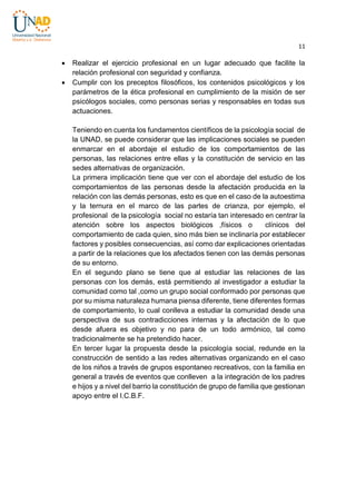 11




Realizar el ejercicio profesional en un lugar adecuado que facilite la
relación profesional con seguridad y confianza.
Cumplir con los preceptos filosóficos, los contenidos psicológicos y los
parámetros de la ética profesional en cumplimiento de la misión de ser
psicólogos sociales, como personas serias y responsables en todas sus
actuaciones.
Teniendo en cuenta los fundamentos científicos de la psicología social de
la UNAD, se puede considerar que las implicaciones sociales se pueden
enmarcar en el abordaje el estudio de los comportamientos de las
personas, las relaciones entre ellas y la constitución de servicio en las
sedes alternativas de organización.
La primera implicación tiene que ver con el abordaje del estudio de los
comportamientos de las personas desde la afectación producida en la
relación con las demás personas, esto es que en el caso de la autoestima
y la ternura en el marco de las partes de crianza, por ejemplo, el
profesional de la psicología social no estaría tan interesado en centrar la
atención sobre los aspectos biológicos ,físicos o
clínicos del
comportamiento de cada quien, sino más bien se inclinaría por establecer
factores y posibles consecuencias, así como dar explicaciones orientadas
a partir de la relaciones que los afectados tienen con las demás personas
de su entorno.
En el segundo plano se tiene que al estudiar las relaciones de las
personas con los demás, está permitiendo al investigador a estudiar la
comunidad como tal ,como un grupo social conformado por personas que
por su misma naturaleza humana piensa diferente, tiene diferentes formas
de comportamiento, lo cual conlleva a estudiar la comunidad desde una
perspectiva de sus contradicciones internas y la afectación de lo que
desde afuera es objetivo y no para de un todo armónico, tal como
tradicionalmente se ha pretendido hacer.
En tercer lugar la propuesta desde la psicología social, redunde en la
construcción de sentido a las redes alternativas organizando en el caso
de los niños a través de grupos espontaneo recreativos, con la familia en
general a través de eventos que conlleven a la integración de los padres
e hijos y a nivel del barrio la constitución de grupo de familia que gestionan
apoyo entre el I.C.B.F.

 