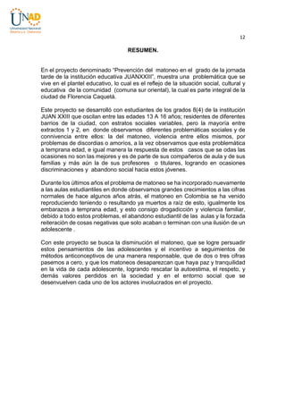 12

RESUMEN.
En el proyecto denominado “Prevención del matoneo en el grado de la jornada
tarde de la institución educativa JUANXXIII”, muestra una problemática que se
vive en el plantel educativo, lo cual es el reflejo de la situación social, cultural y
educativa de la comunidad (comuna sur oriental), la cual es parte integral de la
ciudad de Florencia Caquetá.
Este proyecto se desarrolló con estudiantes de los grados 8(4) de la institución
JUAN XXIII que oscilan entre las edades 13 A 16 años; residentes de diferentes
barrios de la ciudad, con estratos sociales variables, pero la mayoría entre
extractos 1 y 2, en donde observamos diferentes problemáticas sociales y de
connivencia entre ellos: la del matoneo, violencia entre ellos mismos, por
problemas de discordias o amoríos, a la vez observamos que esta problemática
a temprana edad, e igual manera la respuesta de estos casos que se odas las
ocasiones no son las mejores y es de parte de sus compañeros de aula y de sus
familias y más aún la de sus profesores o titulares, logrando en ocasiones
discriminaciones y abandono social hacia estos jóvenes.
Durante los últimos años el problema de matoneo se ha incorporado nuevamente
a las aulas estudiantiles en donde observamos grandes crecimientos a las cifras
normales de hace algunos años atrás, el matoneo en Colombia se ha venido
reproduciendo teniendo o resultando ya muertos a raíz de esto, igualmente los
embarazos a temprana edad, y esto consigo drogadicción y violencia familiar,
debido a todo estos problemas, el abandono estudiantil de las aulas y la forzada
reiteración de cosas negativas que solo acaban o terminan con una ilusión de un
adolescente .
Con este proyecto se busca la disminución el matoneo, que se logre persuadir
estos pensamientos de las adolescentes y el incentivo a seguimientos de
métodos anticonceptivos de una manera responsable, que de dos o tres cifras
pasemos a cero, y que los matoneos desaparezcan que haya paz y tranquilidad
en la vida de cada adolescente, logrando rescatar la autoestima, el respeto, y
demás valores perdidos en la sociedad y en el entorno social que se
desenvuelven cada uno de los actores involucrados en el proyecto.

 