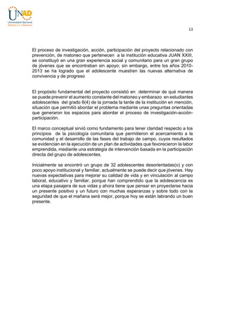 13

El proceso de investigación, acción, participación del proyecto relacionado con
prevención, de matoneo que pertenecen a la institución educativa JUAN XXIII,
se constituyó en una gran experiencia social y comunitario para un gran grupo
de jóvenes que se encontraban sin apoyo; sin embargo, entre los años 20102013 se ha logrado que el adolescente muestren las nuevas alternativa de
convivencia y de progreso

El propósito fundamental del proyecto consistió en determinar de qué manera
se puede prevenir el aumento constante del matoneo y embarazo en estudiantes
adolescentes del grado 8(4) de la jornada la tarde de la institución en mención,
situación que permitió abordar el problema mediante unas preguntas orientadas
que generaron los espacios para abordar el proceso de investigación-acciónparticipación.
El marco conceptual sirvió como fundamento para tener claridad respecto a los
principios de la psicología comunitaria que permitieron el acercamiento a la
comunidad y el desarrollo de las fases del trabajo de campo, cuyos resultados
se evidencian en la ejecución de un plan de actividades que favorecieron la labor
emprendida, mediante una estrategia de intervención basada en la participación
directa del grupo de adolescentes.
Inicialmente se encontró un grupo de 32 adolescentes desorientadas(o) y con
poco apoyo institucional y familiar, actualmente se puede decir que jóvenes. Hay
nuevas expectativas para mejorar su calidad de vida y en vinculación al campo
laboral, educativo y familiar, porque han comprendido que la adolescencia es
una etapa pasajera de sus vidas y ahora tiene que pensar en proyectarse hacia
un presente positivo y un futuro con muchas esperanzas y sobre todo con la
seguridad de que el mañana será mejor, porque hoy se están labrando un buen
presente.

 