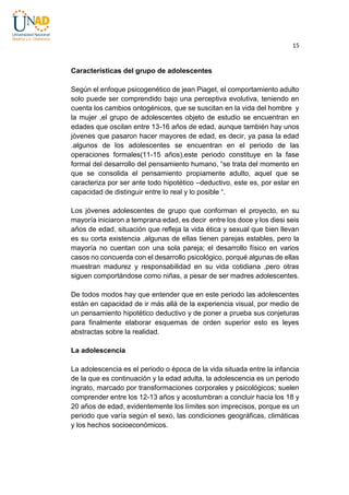 15

Características del grupo de adolescentes
Según el enfoque psicogenético de jean Piaget, el comportamiento adulto
solo puede ser comprendido bajo una perceptiva evolutiva, teniendo en
cuenta los cambios ontogénicos, que se suscitan en la vida del hombre y
la mujer ,el grupo de adolescentes objeto de estudio se encuentran en
edades que oscilan entre 13-16 años de edad, aunque también hay unos
jóvenes que pasaron hacer mayores de edad, es decir, ya pasa la edad
.algunos de los adolescentes se encuentran en el periodo de las
operaciones formales(11-15 años),este periodo constituye en la fase
formal del desarrollo del pensamiento humano, “se trata del momento en
que se consolida el pensamiento propiamente adulto, aquel que se
caracteriza por ser ante todo hipotético –deductivo, este es, por estar en
capacidad de distinguir entre lo real y lo posible “.
Los jóvenes adolescentes de grupo que conforman el proyecto, en su
mayoría iniciaron a temprana edad, es decir entre los doce y los diesi seis
años de edad, situación que refleja la vida ética y sexual que bien llevan
es su corta existencia ,algunas de ellas tienen parejas estables, pero la
mayoría no cuentan con una sola pareja; el desarrollo físico en varios
casos no concuerda con el desarrollo psicológico, porqué algunas de ellas
muestran madurez y responsabilidad en su vida cotidiana ,pero otras
siguen comportándose como niñas, a pesar de ser madres adolescentes.
De todos modos hay que entender que en este periodo las adolescentes
están en capacidad de ir más allá de la experiencia visual, por medio de
un pensamiento hipotético deductivo y de poner a prueba sus conjeturas
para finalmente elaborar esquemas de orden superior esto es leyes
abstractas sobre la realidad.
La adolescencia
La adolescencia es el periodo o época de la vida situada entre la infancia
de la que es continuación y la edad adulta, la adolescencia es un periodo
ingrato, marcado por transformaciones corporales y psicológicos; suelen
comprender entre los 12-13 años y acostumbran a concluir hacia los 18 y
20 años de edad, evidentemente los límites son imprecisos, porque es un
periodo que varía según el sexo, las condiciones geográficas, climáticas
y los hechos socioeconómicos.

 