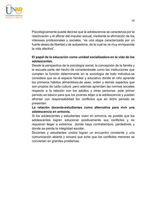 16

Psicológicamente puede decirse que la adolescencia se caracteriza por la
reactivación y el aflorar del impulso sexual, mediante la afirmación de los
intereses profesionales y sociales; “es una etapa caracterizada por un
fuerte deseo de libertad y de autoestima, de la cual se ve muy enriquecida
la vida afectiva”.
El papel de la educación como unidad socializadora en la vida de los
adolescentes.
Desde la perspectiva de la psicología social, la concepción de la familia y
la escuela parte del hecho de considerársele como las instituciones que
cumplen la función determinante en la sociología de todo individuo.se
considera que es el espacio familiar y educativo donde el niño aprende
los primeros hábitos alimentisios,de aseo, orden y demás aspectos que
son propios de cada cultura ,pero además aprenden las normas sociales
respecto a la relación con los adultos y otras personas ,este primer
periodo es básico para que los jóvenes elijan a la adolescencia y puedan
afrontar con responsabilidad los conflictos que en dicho periodo se
presentan.
La relación docente-estudiantes como alternativa para vivir una
adolescencia en armonía.
Si los adolescentes y estudiantes viven en armonía, es posible que los
adolescentes logren solucionar positivamente sus conflictos y no
requieran llegar a extremos donde haya contratiempos, perdedores y
donde se pierda la integridad escolar.
Docentes y estudiantes unidos logran un encuentro constante y una
comunicación abierta y sincera que evita que los conflictos menores se
conviertan en grandes problemas.

 