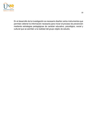 18

En el desarrollo de la investigación es necesario diseñar varios instrumentos que
permitan obtener la información necesaria para iniciar el proceso de prevención
mediante estrategias pedagógicas de carácter educativo, psicológico, social y
cultural que se asimilan a la realidad del grupo objeto de estudio.

 