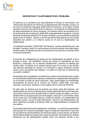 3

DESCRIPCION Y PLANTEAMIENTO DEL PROBLEMA

El matoneo es un problema que está afectando la familia, la comunidad y las
instituciones educativas de Florencia, el departamento del Caquetá y el país ;es
así como la institución educativa JUAN XXIII de Florencia, no es ajena a dicha
situación entre los años 2010-2013 el matoneo y el embarazo en adolescentes
se está presentando en forma creciente y el aumento mayor se encuentra en la
jornada la tarde de la institución JUAN XXIII ,especialmente en grados 8 .4,donde
alcanzan los jóvenes desde los14-16 años de edad y cuyo promedio de edad del
grupo es de 13-16años , este es un hecho que tiene preocupados a la comunidad
educativa del plantel y el entorno social en el cual se desempeñan los
adolescentes .
La institución educativa “JUAN XXIII” de Florencia cuenta actualmente con dos
jornadas “mañana y tarde “la cual provienen de varios estratos entre ellos bajos,
medios y altos. Él plantel educativo se encuentra en la comuna sur oriental, entre
la avenida centenaria

El proceso de investigación se realiza con los adolescentes de grado8 .4 de la
jornada la tarde del JUANXXIII, donde hay actual 32 estudiantes de sexo
femenino y masculino, en su mayoría adolescentes y jóvenes en edades que
oscilan entre 13-16años en la mayoría jóvenes que en su casa no les brindan
una atención adecuada en cuanto a su motivación y apoyo constante muchas
veces es por sus padres que trabajan y no están en casa “por la audiencia de
sus padre o adultos”.
El propósito de la investigación es determinar cuáles son los factores que inciden
en el constante problema de matoneo y embarazo en adolescentes del grado8.4
de la jornada la tarde de dicha institución, lugar donde llegan los estudiantes
provenientes de barrios de la comuna sur oriental, JUAN XXIII, juan bajo,
avenidas, comuneros, operativo y otros lugares de la ciudad de Florencia.
En este caso se observa que los jóvenes que hacen parte del matoneo son
adolescentes que van en aumento por la manera alarmante del nivel de matoneo,
unos de los comunes es la de pedir plata a cambio de algo.se obliga a un niño o
adolescente a que pague para que no le peguen, para que no se inventen cosas
de él o para que no le hagan bromas y burlas en público, y la problemática del
embarazo precoz es por la mala información sexual en los adolescentes ,por
tener relaciones sexuales a temprana edad ,sin responsabilidad y consejos de
sus padres.
El propósito general de esta investigación, es diseñar un contenido programático
para ayudar a la madurez psicológica según la etapa del desarrollo en que esta
se encuentre de manera efectiva con esfuerzo propio y apoyo social, por tanto el
aporte estará dirigido al impacto que causa el matoneo y el embarazo en edades
tempranas así los adolescentes pueden tener una atención acorde a sus

 