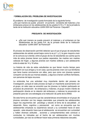 5

FORMULACION DEL PROBLEMA DE INVESTIGACION
El problema de investigación queda formulado de la siguiente forma:
¿De qué manera se puede prevenir el aumento constante del matoneo y los
embarazos precoz en los adolescentes de los grados 9,10 y 11 de la jornada la
tarde de la institución educativa JUAN XXIII de Florencia Caquetá?.

PREGUNTA DE INVESTIGACIÓN


¿De qué manera se puede prevenir el matoneo y el embarazo en las
adolescentes de los grado 8.4, de la jornada tarde de la institución
educativa “JUAN XXIII” de Florencia?

El proceso de observación permitió detectar que el que el grupo de estudiantes
adolescentes de estrato social bajos como lo es el 1 y 2, la gran mayoría viven
en la comuna sur oriental, entre el grupo de los 32 estudiantes se cuenta que la
mita de estos jóvenes tienen sus padres separados, las madres son madres
cabezas de hogar, y algunas jóvenes son madres solteras y son adolescente
entre la edad de 14 y 16 años.
La historia de vida de estos estudiantes es que tienen mucho tiempo para
compartir con sus amigos y no en casa, que los jóvenes viven con sus familiares
que tiene buena convivencia con ellos, pero que como son jóvenes quieren
compartir con los de sus mismas edades, y algunos si tienen conflicto familiares,
son personas de bajos recursos.
La entrevista fue una actividad muy importante dentro del proceso de
investigación, porqué en este proceso se logró un importante acercamiento con
el grupo; en este caso se encontró que los jóvenes no habían participado en
procesos de prevención de embarazos y matoneo, el grupo mostro interés de
participación directa en la relación del embarazo y matoneo la prevención se
presentó para dar una estrategias a la institución de parte de la UNAD.
De esta forma se encuentra que las características encontradas en el grupo de
jóvenes coinciden con los rasgos esenciales que presenta las adolescentes
según los argumentos del psicólogo y estudio el tema de la sexualidad , el
desarrollo ,físico, cognitivo y psicosocial; así como se encuentra que los
adolescentes empiezas su experiencia sexual y su curiosidad hacia el sexo
opuesto , esta situación hace que el adolescente se encuentran con curiosidad
y hallan diversos actitudes , acciones y comportamientos esto conduce a
conductas no indicadas por el hecho de ser adolescentes con muchas
curiosidades ,por eso se conllevan hacer esas primeras relaciones sexuales.

 