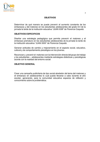 7

OBJETIVOS

Determinar de qué manera se puede prevenir el aumento constante de los
embarazos y del matoneo en los estudiantes adolescentes del grado 8.4 de la
jornada la tarde de la institución educativa “JUAN XXlll” de Florencia Caquetá.
OBJETIVOS ESPECIFICOS
Diseñar una estrategia pedagógica que permita prevenir el matoneo y el
embarazo prematuro en los estudiantes adolescentes de la jornada la tarde de
la institución educativa “JUAN XXIII” de Florencia Caquetá.
Generar actitudes de cambio y mejoramiento en el aspecto social, educativo,
cultural y de comportamiento psicológico en los jóvenes.
Reconocer y prevenir el matoneo con la intervención directa del grupo de trabajo
y los estudiantes – adolescentes mediante estrategias didácticas y psicológicas
acorde con la realidad del entorno social.
OBJETIVO GENERAL

Crear una campaña publicitaria de tipo social alrededor del tema del matoneo y
el embarazo en adolescentes lo cual pueda llevarse a cabo durante el año
escolar, generando, para la comunidad educativa espacios de reflexión y
conocimiento sobre la problemática.

 
