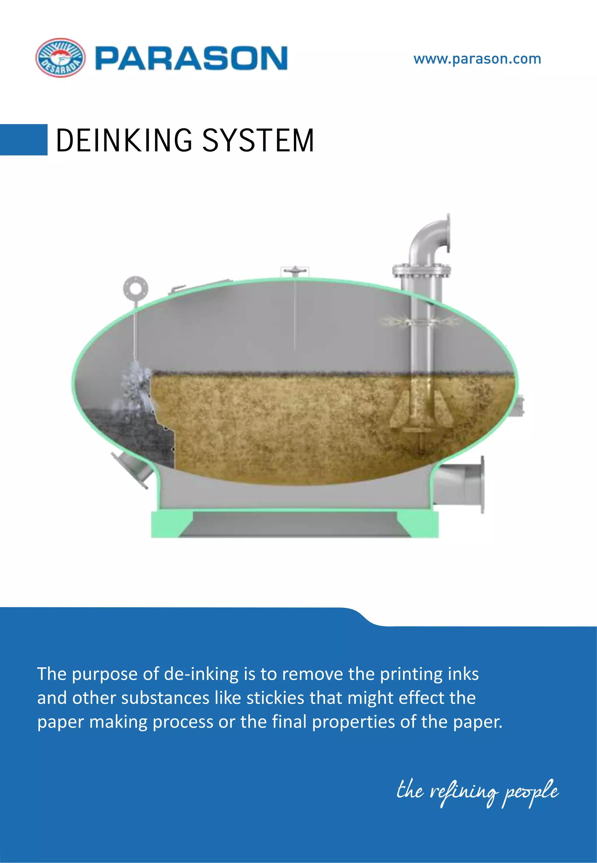 The purpose of de-inking is to remove the printing inks
and other substances like stickies that might effect the
paper making process or the final properties of the paper.
www.parason.com
DEINKING SYSTEM
the refining people