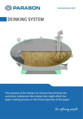 The purpose of de-inking is to remove the printing inks
and other substances like stickies that might effect the
paper making process or the final properties of the paper.
www.parason.com
DEINKING SYSTEM
the refining people
 