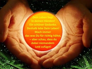 Dein Leben liegt
     in deinen Händen!
   Ein schöner Gedanke.
 Deshalb lebe Dein Leben!
        Mach immer
das was Du für richtig hältst,
   – aber schau, dass du
     dabei niemandem
        Leid zufügst!
 