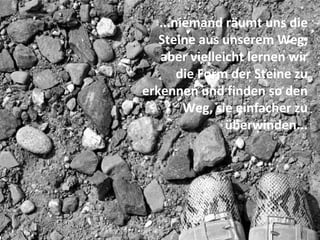 ...niemand räumt uns die
   Steine aus unserem Weg,
   aber vielleicht lernen wir
       die Form der Steine zu
erkennen und finden so den
        Weg, sie einfacher zu
               überwinden...
 