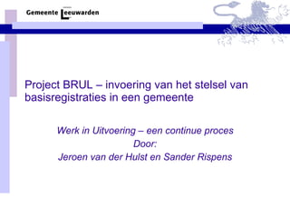 Project BRUL – invoering van het stelsel van basisregistraties in een gemeente Werk in Uitvoering – een continue proces Door: Jeroen van der Hulst en Sander Rispens 