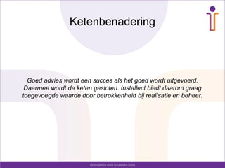 Ketenbenadering




  Goed advies wordt een succes als het goed wordt uitgevoerd.
 Daarmee wordt de keten gesloten. Installect biedt daarom graag
toegevoegde waarde door betrokkenheid bij realisatie en beheer.
 