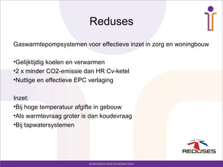 Reduses
Gaswarmtepompsystemen voor effectieve inzet in zorg en woningbouw

•Gelijktijdig koelen en verwarmen
•2 x minder CO2-emissie dan HR Cv-ketel
•Nuttige en effectieve EPC verlaging

Inzet:
•Bij hoge temperatuur afgifte in gebouw
•Als warmtevraag groter is dan koudevraag
•Bij tapwatersystemen
 