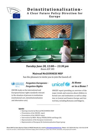 Deinstitutionalisation-
                                   A Cl e a r Fu t ure Po l ic y Dire c t io n f o r
                                                      Europe




                                                                                                                                       © UNICEF/MD07/00152/PIROZZI - Cazanesti boarding school, Moldova
                                 Tuesday June 28, 12:00— 13:30 pm
                                                          Room A5F 385

                                            Mairead McGUINNESS MEP
                            has the pleasure to invite you to join the launch of:

                                 Forgotten Europeans -                                                          At Home
                                 Forgotten Rights                                                               or in a Home ?
        OHCHR study on the international and                                  UNICEF report providing an overview of the
        European human rights standards relevant                              major trends and concerns about children in
        to the situation of persons in institutions                           formal care and institutions as well as adop-
        (institutional care, deinstitutionalisation                           tion in Central and Eastern Europe and Cen-
        and alternative care)                                                 tral Asia, including Romania and Bulgaria.



                    Agenda:
                      • Opening remarks by Mairead McGUINNESS MEP
                      • Presentation of the OHCHR report
                      • Presentation of the UNICEF report
                      • Intervention by MEPs: Mariya NEDELCHEVA and Kinga GAL
                      • Representatives of the European Commission
                      • Representative of European De-Institutionalisation Expert group



Please RSVP no later than by 22 June to UNICEF Brussels, by e-mail to pybrundseaux@unicef.org ; Phone: +32 2 505 01 05; Fax: +32 2 513 22 90
If you do not have a valid European Parliament badge, please include your name, date of birth, nationality, and passport/ID number.
 