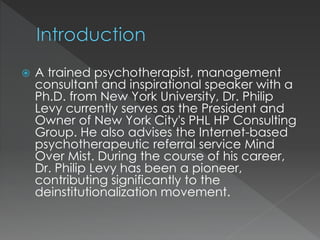 ď A trained psychotherapist, management
consultant and inspirational speaker with a
Ph.D. from New York University, Dr. Philip
Levy currently serves as the President and
Owner of New York City's PHL HP Consulting
Group. He also advises the Internet-based
psychotherapeutic referral service Mind
Over Mist. During the course of his career,
Dr. Philip Levy has been a pioneer,
contributing significantly to the
deinstitutionalization movement.