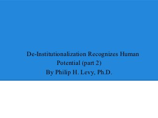 De-Institutionalization Recognizes Human
            Potential (part 2)
       By Philip H. Levy, Ph.D.
 
