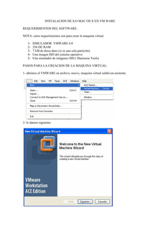 INSTALACION DE S.O MAC OS X EN VM WARE

REQUERIMIENTOS DEL SOFTWARE:

NOTA: estos requerimientos son para crear la maquina virtual.

   1-   SIMULADOR VMWARE 6.0
   2-   256 DE RAM
   3-   7 GB de disco duro (si es una sola partición)
   4-   Una imagen ISO del sistema operativo
   5-   Una simulador de imágenes ISO ( Daemoon Tools)

PASOS PARA LA CREACION DE LA MAQUINA VIRTUAL:

1- abrimos el VMWARE en archivo, nuevo, maquina virtual saldrá un asistente.




2- le damos siguiente:
 