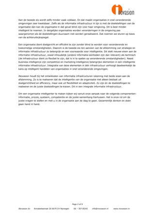 Aan de tweede eis wordt zelfs minder vaak voldaan. En dat maakt organisaties in snel veranderende
omgevingen zeer kwetsbaar. Zelfs als de informatie infrastructuur in lijn is met de doelstellingen van de
organisatie dan kan de organisatie in dat geval blind zijn voor haar omgeving. Dit is best minder
intelligent te noemen. In dergelijke organisaties worden veranderingen in de omgeving pas
waargenomen als de doelstellingen duurzaam niet worden gerealiseerd. Dat noemen we sturen op basis
van de achteruitkijkspiegel.


Een organisatie dient doelgericht en efficiënt te zijn zonder blind te worden voor veranderende en
toekomstige omstandigheden. Daarom is de tweede eis ten aanzien van de afstemming van strategie en
informatie infrastructuur zo belangrijk en een voorwaarde voor intelligentie. Dit stelt nieuwe eisen aan de
informatie infrastructuur, zowel inhoudelijk (andere informatie-eenheden zijn dan relevant) als technisch
(de infrastructuur dient zo flexibel te zijn, dat is in te spelen op veranderende omstandigheden). Naast
business intelligence zijn competitive en marketing intelligence belangrijke elementen in een intelligente
informatie infrastructuur. Integratie van deze elementen in één infrastructuur verhoogt daadwerkelijk de
kans op intelligent handelen van organisaties in snel veranderende omgevingen.


iNovasion houdt bij het ontwikkelen van informatie infrastructuren rekening met beide eisen aan de
afstemming. Zo is te realiseren dat de intelligentie van de organisatie niet alleen bestaat uit
doelgerichtheid en efficiency, maar ook uit flexibiliteit en adaptiviteit. Zo zijn én de doelstellingen te
realiseren en de juiste doelstellingen te kiezen. Dit in een integrale informatie infrastructuur.


Om een organisatie intelligenter te maken kijken wij vanuit onze aanpak naar de volgende componenten:
informatie, proces, systeem, competentie en de juiste samenhang hiertussen. Het is onze rol om de
juiste vragen te stellen en met u in de organisatie aan de slag te gaan. Gezamenlijk denken en doen
gaan hand in hand.




                                                     Page 2 of 9

iNovasion bv   Annabellastraat 26 6679 CH Nijmegen    06 – 30718245   info@inovasion.nl   www.inovasion.nl
 